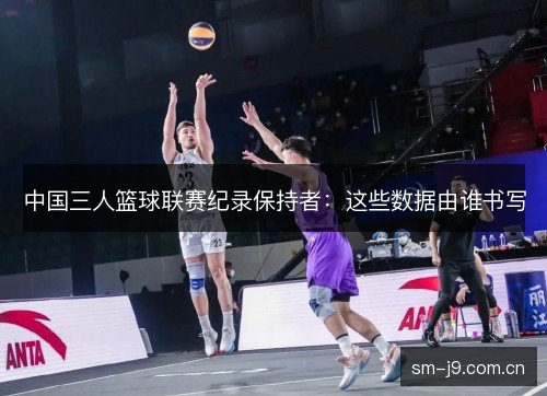 中国三人篮球联赛纪录保持者:这些数据由谁书写 中国三人篮球联赛纪录保持者:这些数据由谁书写